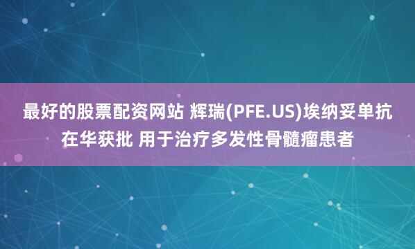 最好的股票配资网站 辉瑞(PFE.US)埃纳妥单抗在华获批 用于治疗多发性骨髓瘤患者