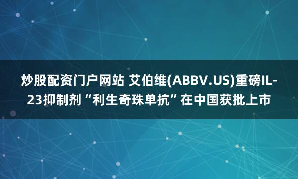 炒股配资门户网站 艾伯维(ABBV.US)重磅IL-23抑制剂“利生奇珠单抗”在中国获批上市