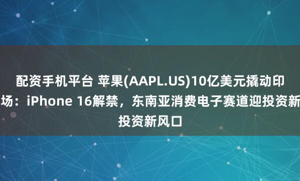 配资手机平台 苹果(AAPL.US)10亿美元撬动印尼市场：iPhone 16解禁，东南亚消费电子赛道迎投资新风口