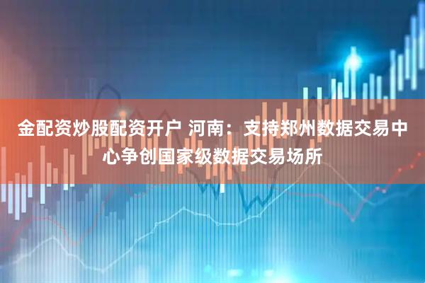 金配资炒股配资开户 河南：支持郑州数据交易中心争创国家级数据交易场所