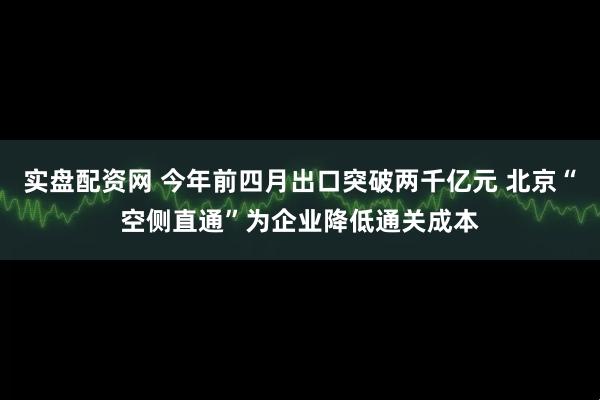 实盘配资网 今年前四月出口突破两千亿元 北京“空侧直通”为企业降低通关成本