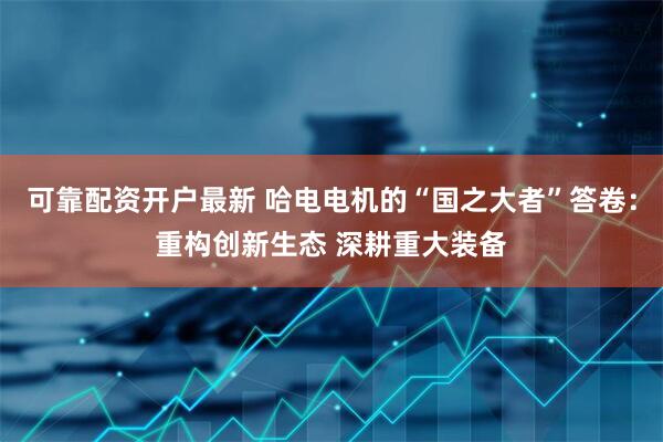 可靠配资开户最新 哈电电机的“国之大者”答卷：重构创新生态 深耕重大装备