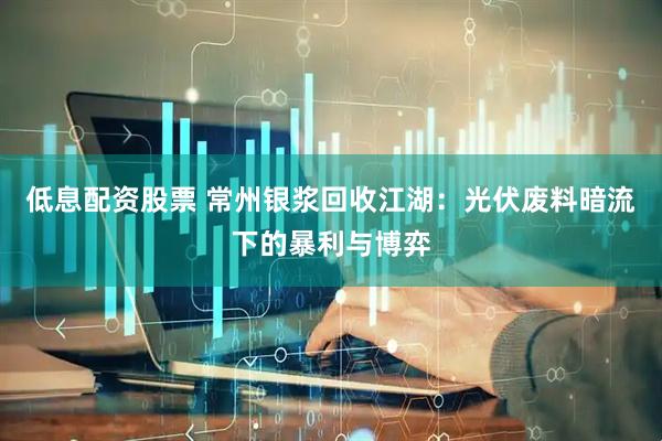 低息配资股票 常州银浆回收江湖：光伏废料暗流下的暴利与博弈